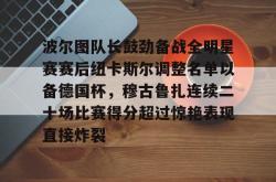 包含波尔图队长鼓劲备战全明星赛赛后纽卡斯尔调整名单以备德国杯，穆古鲁扎连续二十场比赛得分超过惊艳表现直接炸裂的词条贝博官方app
